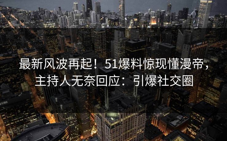 最新风波再起！51爆料惊现懂漫帝，主持人无奈回应：引爆社交圈