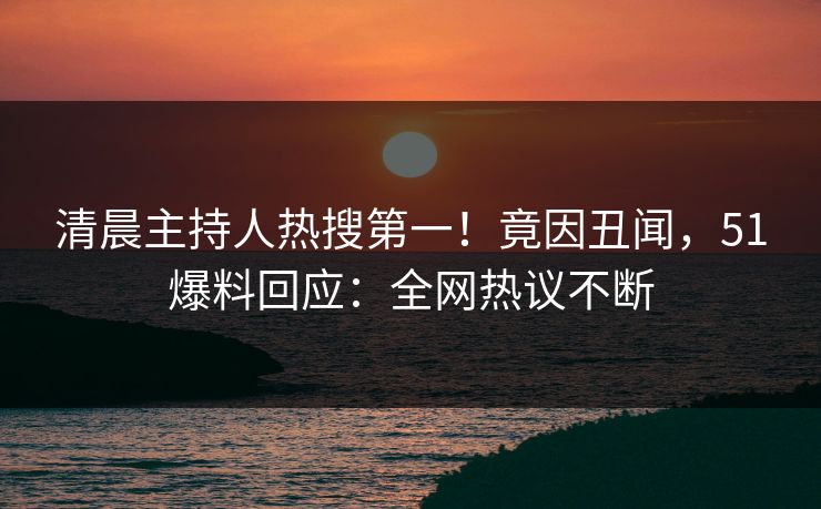 清晨主持人热搜第一！竟因丑闻，51爆料回应：全网热议不断