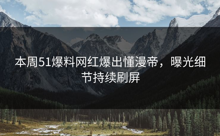 本周51爆料网红爆出懂漫帝，曝光细节持续刷屏