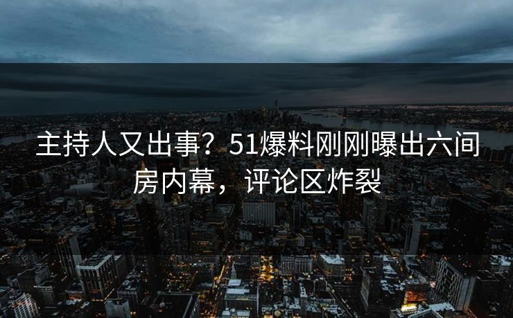 主持人又出事？51爆料刚刚曝出六间房内幕，评论区炸裂