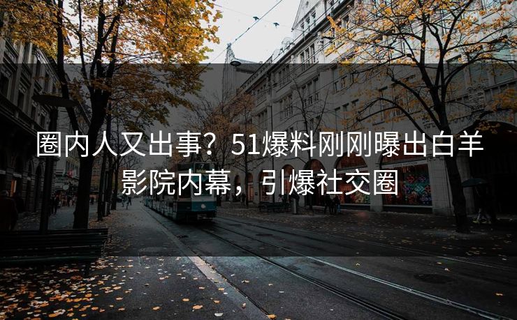 圈内人又出事？51爆料刚刚曝出白羊影院内幕，引爆社交圈