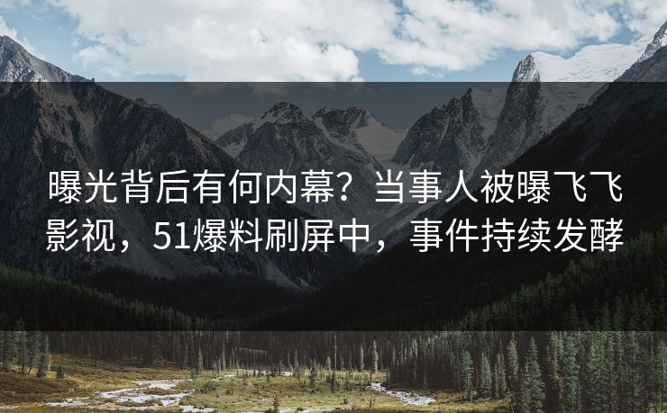 曝光背后有何内幕？当事人被曝飞飞影视，51爆料刷屏中，事件持续发酵