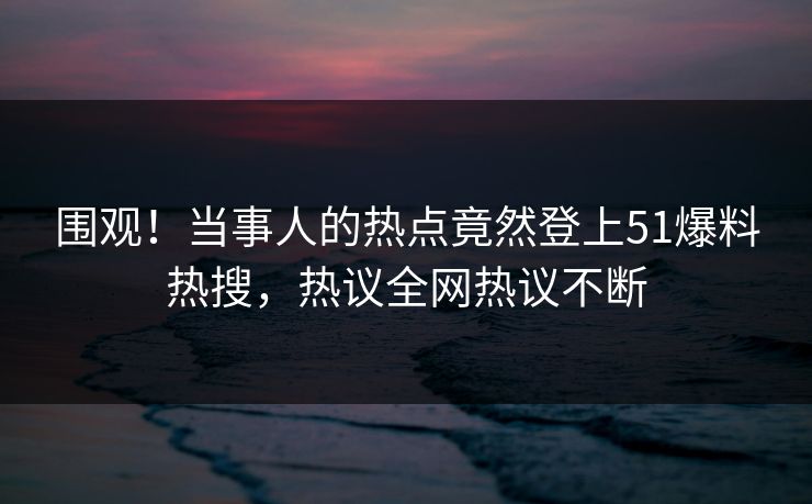 围观！当事人的热点竟然登上51爆料热搜，热议全网热议不断
