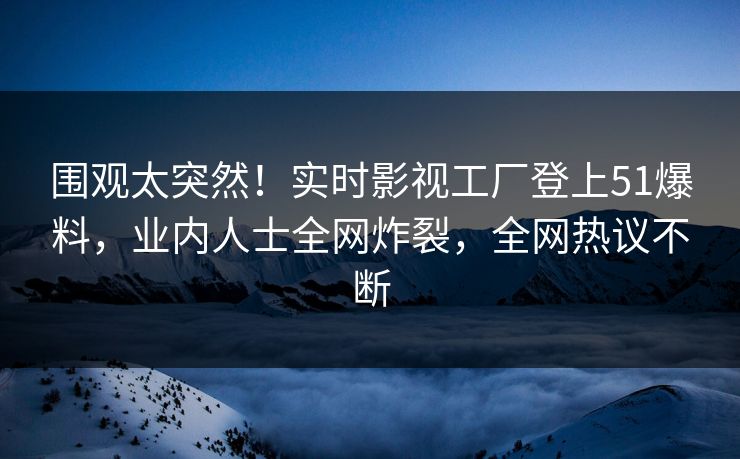 围观太突然！实时影视工厂登上51爆料，业内人士全网炸裂，全网热议不断