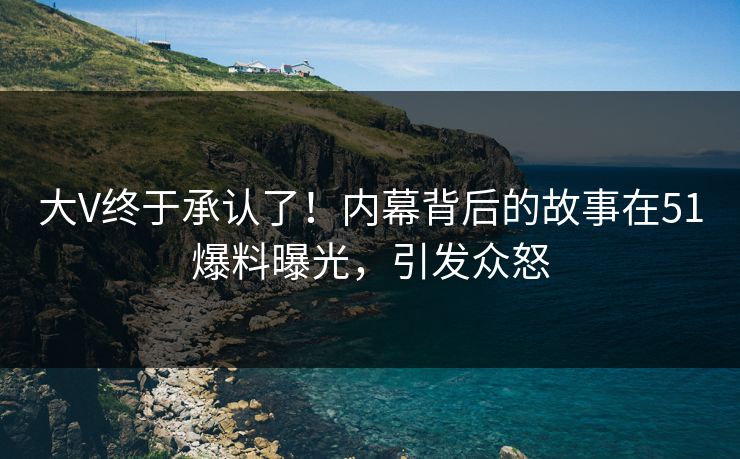 大V终于承认了！内幕背后的故事在51爆料曝光，引发众怒