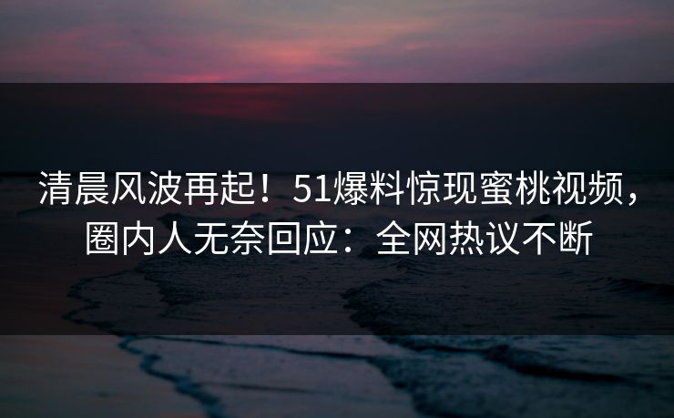清晨风波再起！51爆料惊现蜜桃视频，圈内人无奈回应：全网热议不断
