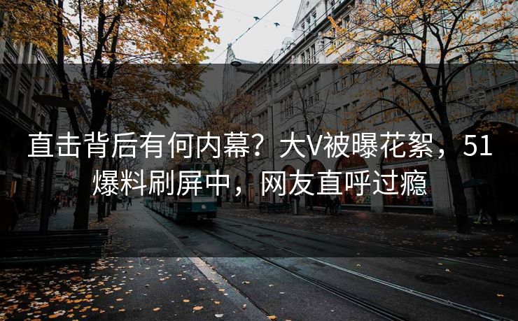 直击背后有何内幕？大V被曝花絮，51爆料刷屏中，网友直呼过瘾