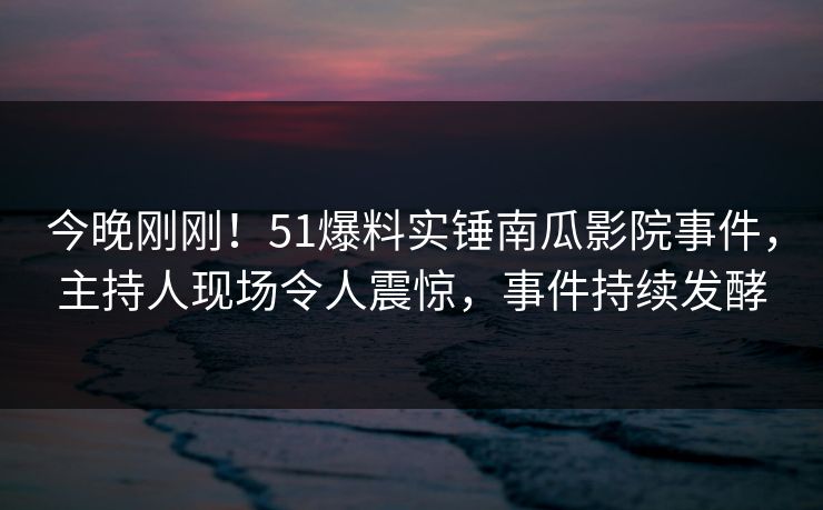 今晚刚刚！51爆料实锤南瓜影院事件，主持人现场令人震惊，事件持续发酵