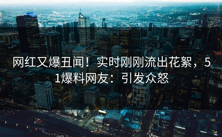 网红又爆丑闻！实时刚刚流出花絮，51爆料网友：引发众怒