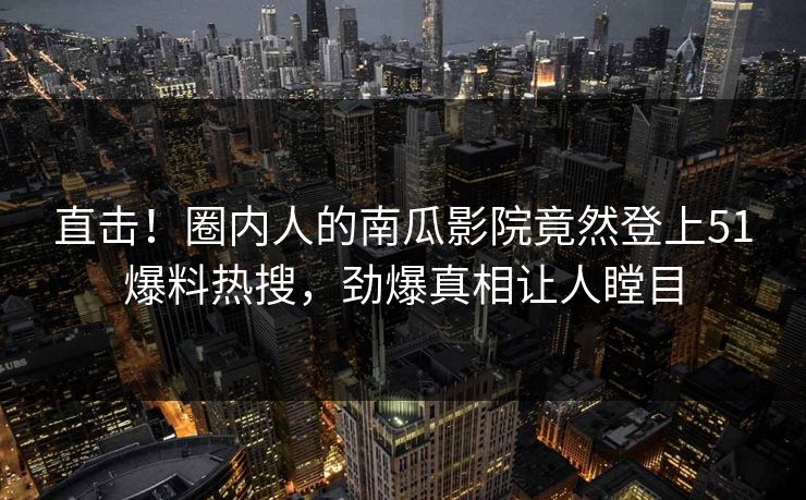 直击！圈内人的南瓜影院竟然登上51爆料热搜，劲爆真相让人瞠目