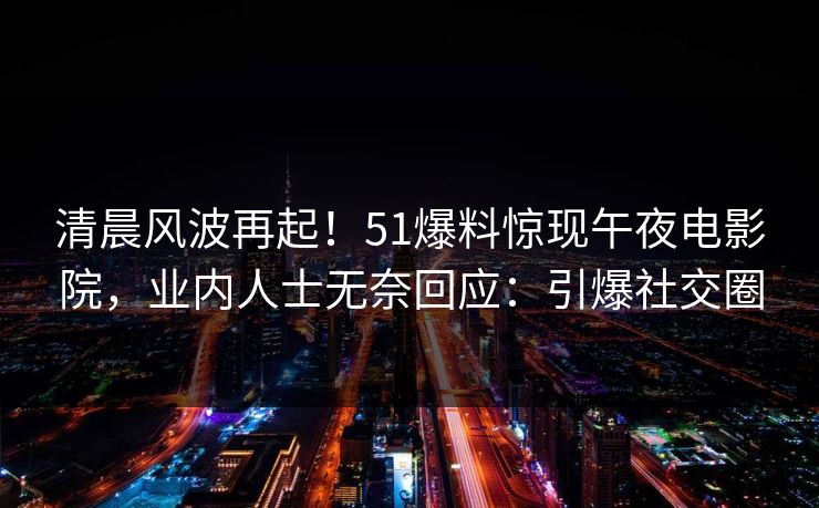 清晨风波再起！51爆料惊现午夜电影院，业内人士无奈回应：引爆社交圈