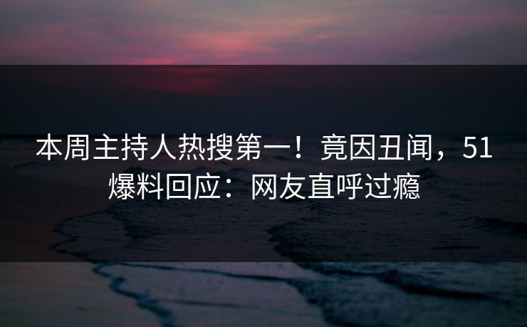 本周主持人热搜第一！竟因丑闻，51爆料回应：网友直呼过瘾
