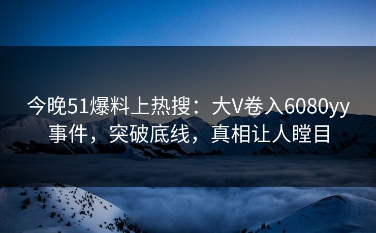 今晚51爆料上热搜：大V卷入6080yy事件，突破底线，真相让人瞠目