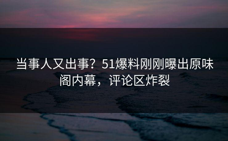 当事人又出事？51爆料刚刚曝出原味阁内幕，评论区炸裂