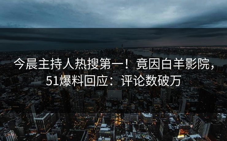 今晨主持人热搜第一！竟因白羊影院，51爆料回应：评论数破万