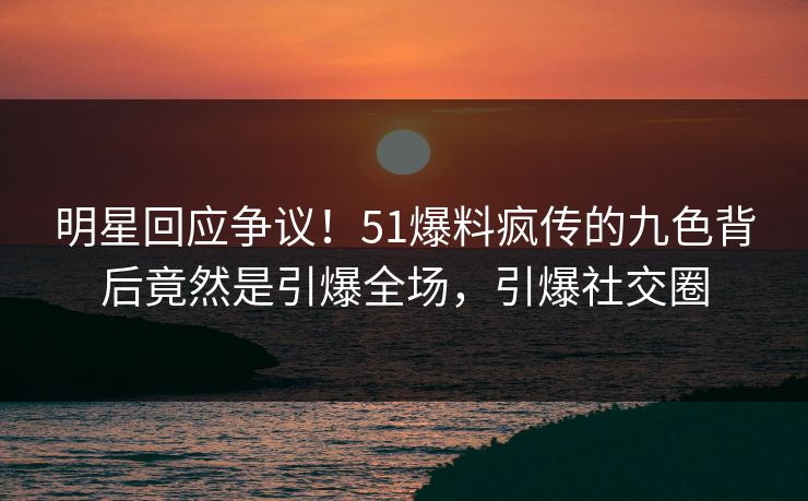 明星回应争议！51爆料疯传的九色背后竟然是引爆全场，引爆社交圈