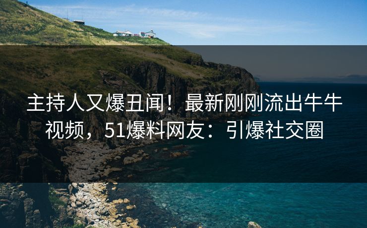 主持人又爆丑闻！最新刚刚流出牛牛视频，51爆料网友：引爆社交圈