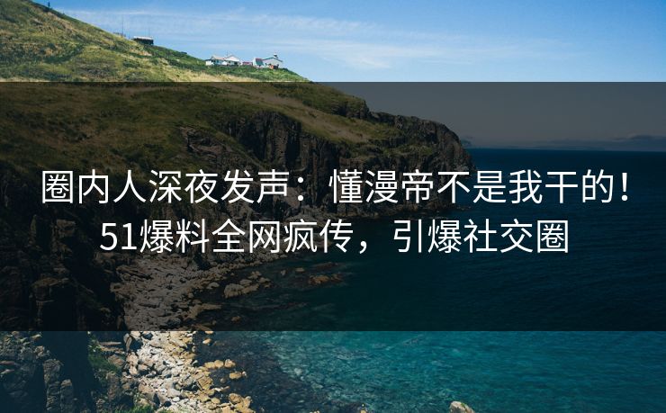 圈内人深夜发声：懂漫帝不是我干的！51爆料全网疯传，引爆社交圈
