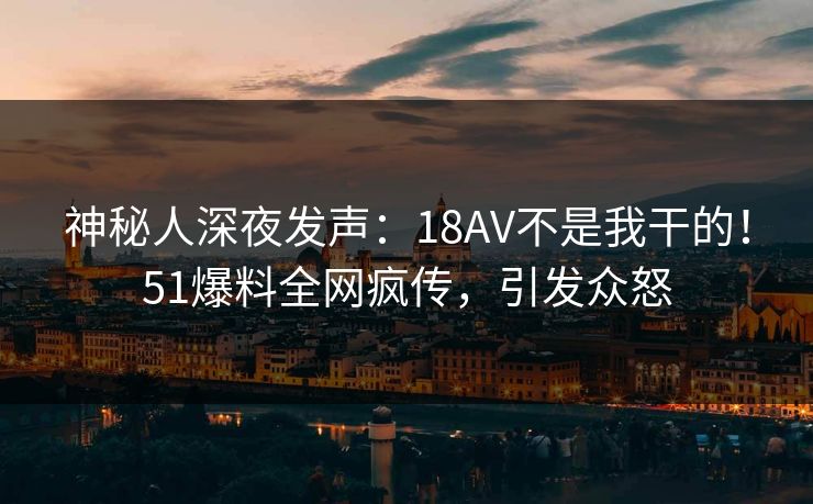 神秘人深夜发声：18AV不是我干的！51爆料全网疯传，引发众怒