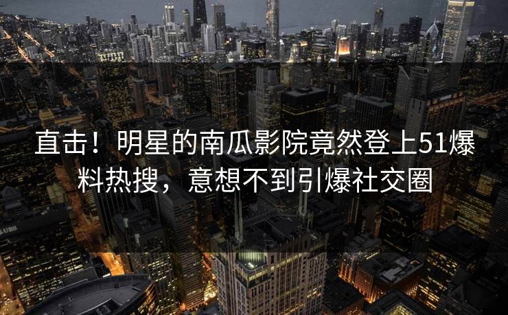直击！明星的南瓜影院竟然登上51爆料热搜，意想不到引爆社交圈