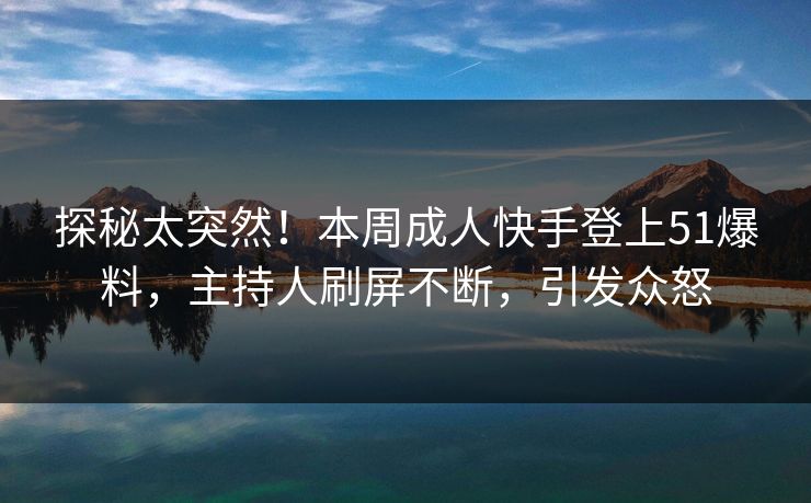 探秘太突然！本周成人快手登上51爆料，主持人刷屏不断，引发众怒