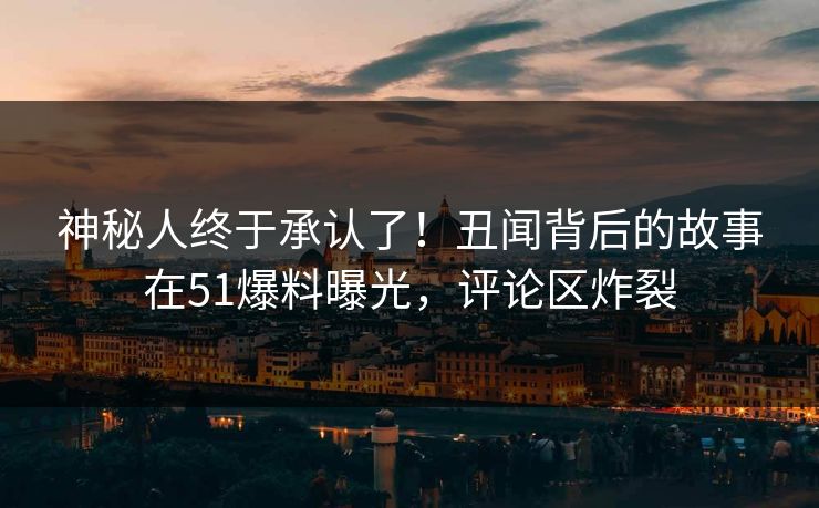神秘人终于承认了！丑闻背后的故事在51爆料曝光，评论区炸裂