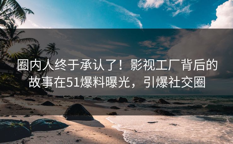 圈内人终于承认了！影视工厂背后的故事在51爆料曝光，引爆社交圈