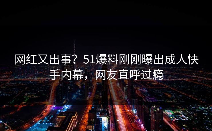 网红又出事？51爆料刚刚曝出成人快手内幕，网友直呼过瘾