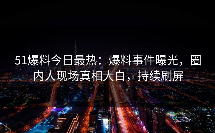 51爆料今日最热：爆料事件曝光，圈内人现场真相大白，持续刷屏