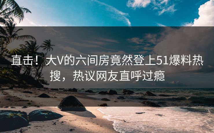 直击！大V的六间房竟然登上51爆料热搜，热议网友直呼过瘾