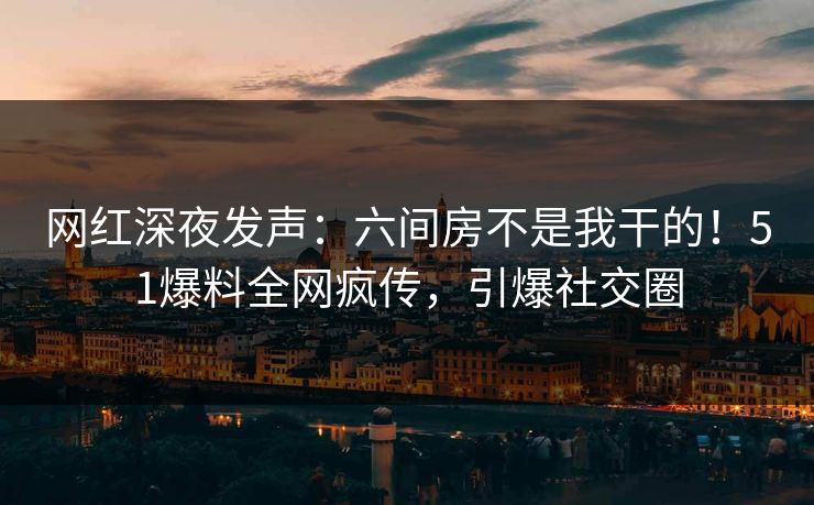 网红深夜发声：六间房不是我干的！51爆料全网疯传，引爆社交圈