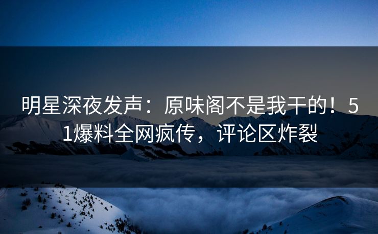 明星深夜发声：原味阁不是我干的！51爆料全网疯传，评论区炸裂