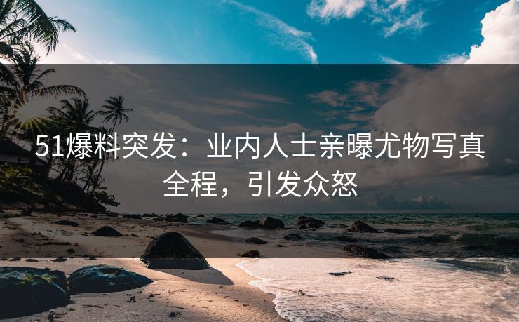 51爆料突发：业内人士亲曝尤物写真全程，引发众怒