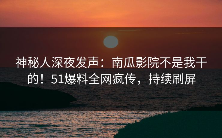 神秘人深夜发声：南瓜影院不是我干的！51爆料全网疯传，持续刷屏