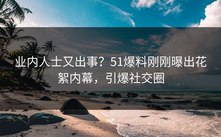 业内人士又出事？51爆料刚刚曝出花絮内幕，引爆社交圈