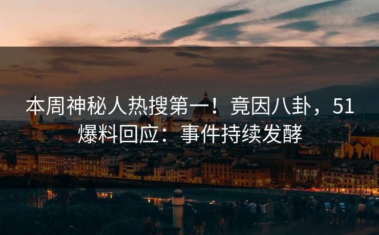 本周神秘人热搜第一！竟因八卦，51爆料回应：事件持续发酵