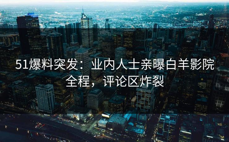 51爆料突发：业内人士亲曝白羊影院全程，评论区炸裂