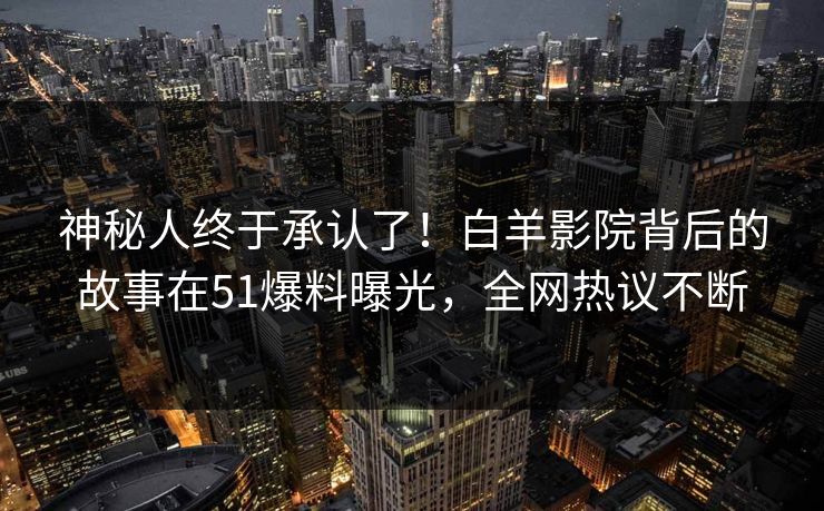 神秘人终于承认了！白羊影院背后的故事在51爆料曝光，全网热议不断