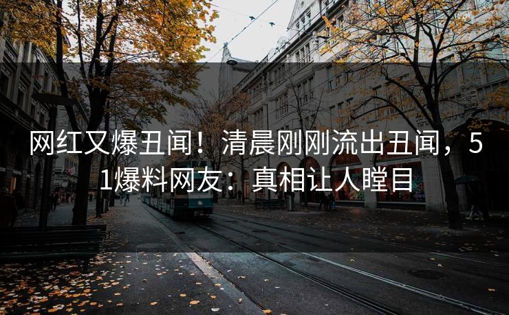 网红又爆丑闻！清晨刚刚流出丑闻，51爆料网友：真相让人瞠目