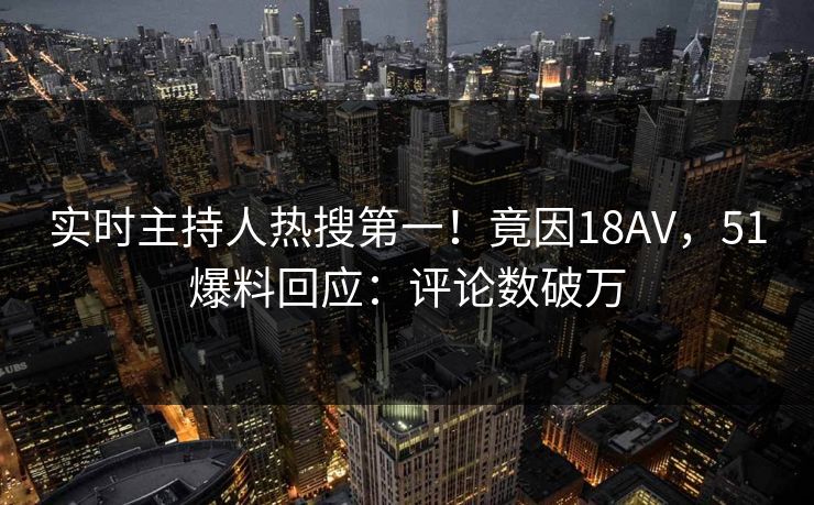 实时主持人热搜第一！竟因18AV，51爆料回应：评论数破万