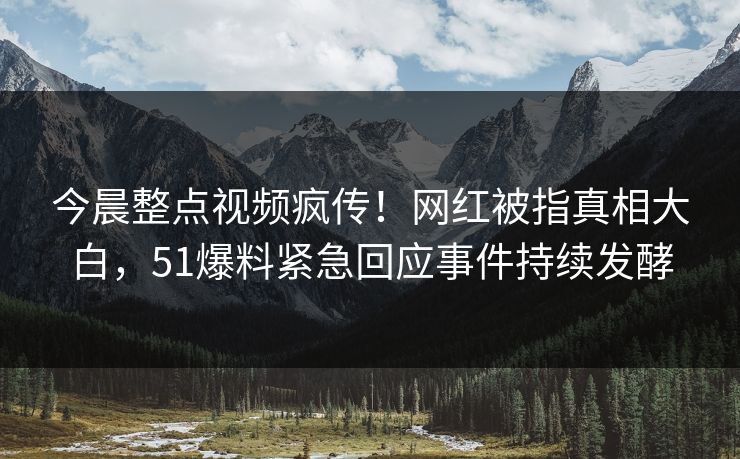 今晨整点视频疯传！网红被指真相大白，51爆料紧急回应事件持续发酵