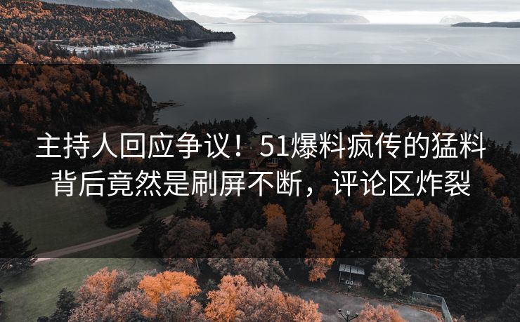 主持人回应争议！51爆料疯传的猛料背后竟然是刷屏不断，评论区炸裂