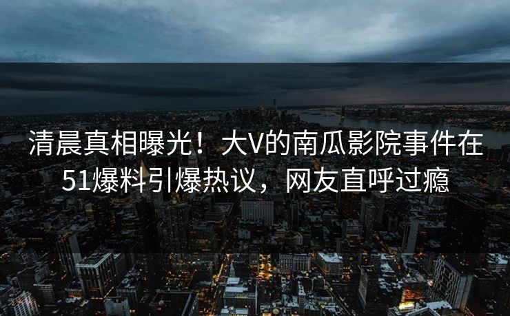 清晨真相曝光！大V的南瓜影院事件在51爆料引爆热议，网友直呼过瘾