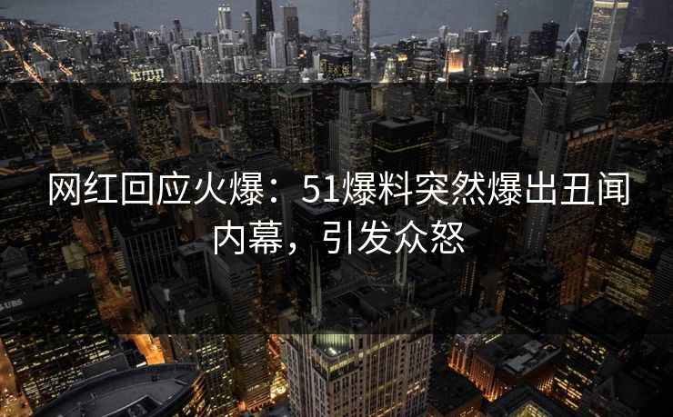 网红回应火爆：51爆料突然爆出丑闻内幕，引发众怒