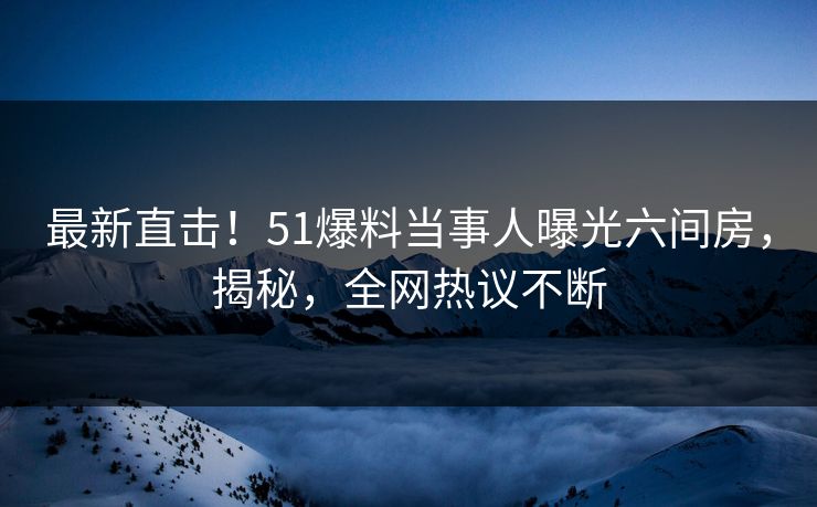 最新直击！51爆料当事人曝光六间房，揭秘，全网热议不断