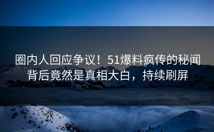 圈内人回应争议！51爆料疯传的秘闻背后竟然是真相大白，持续刷屏