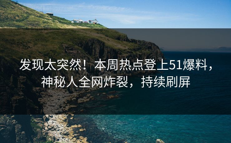 发现太突然！本周热点登上51爆料，神秘人全网炸裂，持续刷屏