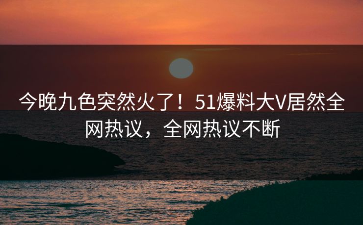 今晚九色突然火了！51爆料大V居然全网热议，全网热议不断