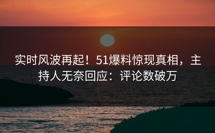 实时风波再起！51爆料惊现真相，主持人无奈回应：评论数破万