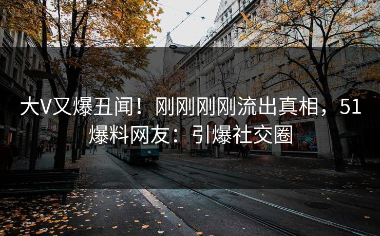 大V又爆丑闻！刚刚刚刚流出真相，51爆料网友：引爆社交圈